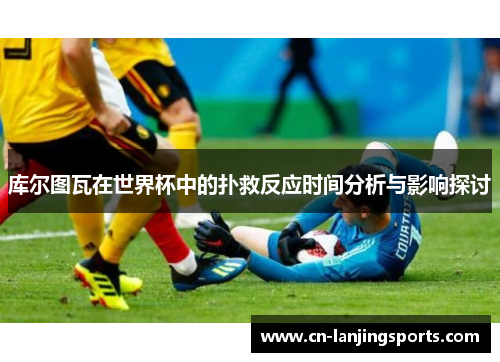 库尔图瓦在世界杯中的扑救反应时间分析与影响探讨