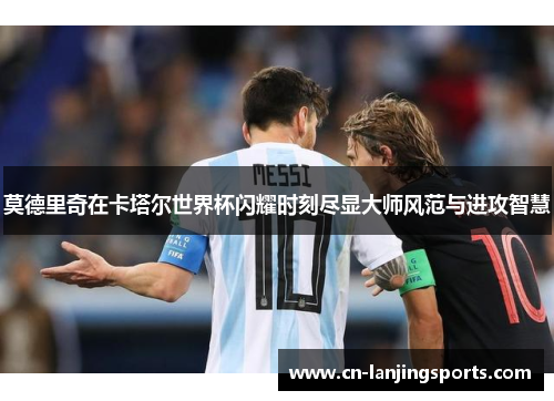 莫德里奇在卡塔尔世界杯闪耀时刻尽显大师风范与进攻智慧