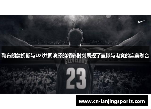 勒布朗詹姆斯与Uzi共同演绎的精彩时刻展现了篮球与电竞的完美融合